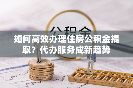 兖州如何高效办理住房公积金提取？代办服务成新趋势