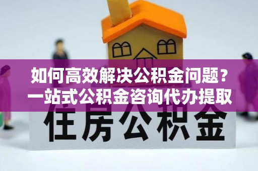 兖州如何高效解决公积金问题？一站式公积金咨询代办提取服务全解析